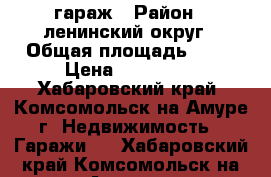 гараж › Район ­ ленинский округ › Общая площадь ­ 36 › Цена ­ 650 000 - Хабаровский край, Комсомольск-на-Амуре г. Недвижимость » Гаражи   . Хабаровский край,Комсомольск-на-Амуре г.